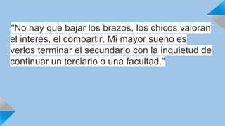 "No hay que bajar los brazos, los chicos valoran 
el interés, el compartir. Mi mayor sueño es 
verlos terminar el secundario con la inquietud de 
continuar un terciario o una facultad." 
 