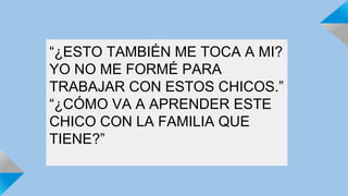 “¿ESTO TAMBIÉN ME TOCA A MI? 
YO NO ME FORMÉ PARA 
TRABAJAR CON ESTOS CHICOS.” 
“¿CÓMO VA A APRENDER ESTE 
CHICO CON LA FAMILIA QUE 
TIENE?” 
 