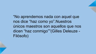 “No aprendemos nada con aquel que 
nos dice “haz como yo”.Nuestros 
únicos maestros son aquellos que nos 
dicen “haz conmigo””(Gilles Deleuze - 
Filósofo) 
 