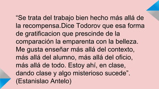“Se trata del trabajo bien hecho más allá de 
la recompensa.Dice Todorov que esa forma 
de gratificacion que prescinde de la 
comparación la emparenta con la belleza. 
Me gusta enseñar más allá del contexto, 
más allá del alumno, más allá del oficio, 
más allá de todo. Estoy ahí, en clase, 
dando clase y algo misterioso sucede”. 
(Estanislao Antelo) 
 