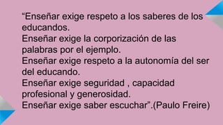 “Enseñar exige respeto a los saberes de los 
educandos. 
Enseñar exige la corporización de las 
palabras por el ejemplo. 
Enseñar exige respeto a la autonomía del ser 
del educando. 
Enseñar exige seguridad , capacidad 
profesional y generosidad. 
Enseñar exige saber escuchar”.(Paulo Freire) 
 