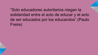 “Solo educadores autoritarios niegan la 
solidaridad entre el acto de educar y el acto 
de ser educados por los educandos”.(Paulo 
Freire) 
 