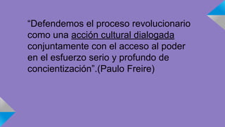 “Defendemos el proceso revolucionario 
como una acción cultural dialogada 
conjuntamente con el acceso al poder 
en el esfuerzo serio y profundo de 
concientización”.(Paulo Freire) 
 