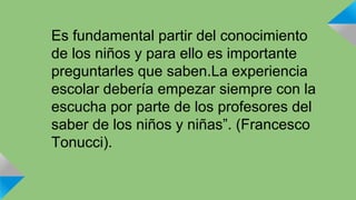 Es fundamental partir del conocimiento 
de los niños y para ello es importante 
preguntarles que saben.La experiencia 
escolar debería empezar siempre con la 
escucha por parte de los profesores del 
saber de los niños y niñas”. (Francesco 
Tonucci). 
 