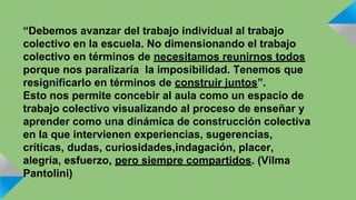 “Debemos avanzar del trabajo individual al trabajo 
colectivo en la escuela. No dimensionando el trabajo 
colectivo en términos de necesitamos reunirnos todos 
porque nos paralizaría la imposibilidad. Tenemos que 
resignificarlo en términos de construir juntos”. 
Esto nos permite concebir al aula como un espacio de 
trabajo colectivo visualizando al proceso de enseñar y 
aprender como una dinámica de construcción colectiva 
en la que intervienen experiencias, sugerencias, 
críticas, dudas, curiosidades,indagación, placer, 
alegría, esfuerzo, pero siempre compartidos. (Vilma 
Pantolini) 
 