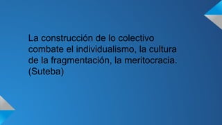 La construcción de lo colectivo 
combate el individualismo, la cultura 
de la fragmentación, la meritocracia. 
(Suteba) 
 