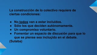 La construcción de lo colectivo requiere de 
ciertas condiciones: 
● No todos van a estar incluídos. 
● Sólo los que deciden autónomamente. 
● Un compromiso voluntario. 
● Fomentar un espacio de discusión para que lo 
que se piense sea incluçido en el debate. 
(Suteba) 
 