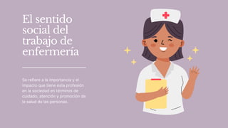 El sentido
social del
trabajo de
enfermería
Se refiere a la importancia y el
impacto que tiene esta profesión
en la sociedad en términos de
cuidado, atención y promoción de
la salud de las personas.
 