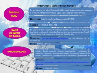 (International Standard Book Number)

Sistema
ISBN

Es un número de identificación legible electrónicamente que reconoce
a todos los libros sin que haya lugar a que se produzcan errores.

Dirección: http//es.wikipedia.org/wiki/ISBN
Tiempo:5:10 pm a 5:10 pm
SANT
CLIMENT
DE TAULL

La Iglesia de San Clemente de Tahull(en catalán, San Climen de Taull) es
una iglesia románica de planta basilical perfecta que se encuentra en el taull
, Municipio de Valle de provincia de Lérida, Bohí España

Dirección:

http://es.wikipedia.org/wiki/iglesia de san clemente de la

%C3%BC22
Tiempo: 8:00 am a 8:01am

NANOTECNOLOGÍA

(Nanotechnology
término
en
ingles)
es
el
estudio, diseño, creación, síntesis, manipulación y aplicación de
materiales, aparatos y sistemas funcionales a través del control de la
materia a nano escala, y la explotación de fenómenos y propiedades de
la materia a nano escala.
Dirección:
http://www.euroresidetes.com/futuro/nanotecnologia/nanotecnologia.q
ue es.htm
Tiempo: 4:15 pm a 3:16 pm

 