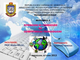 REPÚBLICA BOLIVARIANA DE VENEZUELA
MINISTERIO DEL PODER POPULAR PARA LA DEFENSA
UNIVERSIDAD NACIONAL EXPERIMENTAL
DE LA FUERZA ARMADA BOLIVARIANA
NÚCLEO ANZOATEGUI
ACTIVIDAD N· 2

NIVELACION EN FORMACION
DE
COMPETENCIAS TECNOLOGICAS

FACILITADOR:
PROF: Gladys Rincón

PARTICIPANTE:
CAMPERO VANESSA

PARIAGUAN, OCTUBRE 2013

 