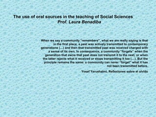 The use of oral sources in the teaching of Social Sciences
                     Prof. Laura Benadiba



             When we say a community “remembers”, what we are really saying is that
                      in the first place, a past was actively transmitted to contemporary
             generations (…) and then that transmitted past was received charged with
                  a sense of its own. In consequence, a community “forgets” when the
                generation that owns that past does not transmit it to the next, or when
              the latter rejects what it received or stops transmitting it too (…). But the
               principle remains the same: a community can never “forget” what it has
                                                              not been transmitted before.
                                          Yosef Yerushalmi, Reflexiones sobre el olvido
 