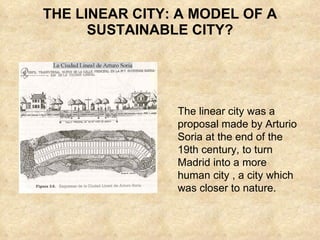 THE LINEAR CITY: A MODEL OF A SUSTAINABLE CITY? The linear city was a proposal made by Arturio Soria at the end of the 19th century, to turn  Madrid into a more human city , a city which was closer to nature.  