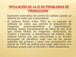 “aplicación de la ie en problemas de producción”Operación automática de control de calidad usando un sistema de visión por computadora.El sistema Robot Visión PRO es un paquete de software de visión que permite la adquisición de imágenes, preprocesamiento y segmentación. Además realiza procesamiento de datos de alto nivel que brinda filtrado de imágenes, elaboración de clusters y patrones, e identificación de objetos. Este sistema cuenta con una videocámara y un monitor encargado de identificar cada una de las piezas salientes del proceso y hacer una comparación con piezas de 100% de calidad para luego determinar si el empaque puede salir al mercado o debe desecharse.