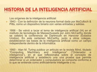 HISTORIA DE LA INTELIGENCIA ARTIFICIAL,[object Object],     Los orígenes de la inteligencia artificial:,[object Object],1943 - Con la definición de la neurona formal dada por McCulloch & Pitts, como un dispositivo binario con varias entradas y salidas. ,[object Object],1956 - Se volvió a tocar el tema de inteligencia artificial (IA) en el instituto de tecnología de Massachussets por John McCarthy donde se celebró la conferencia de Dartmouth en Hanover (Estados Unidos). En este certamen McCarthy, junto a otros colegas, establecieron las bases de la inteligencia artificial como un campo independiente dentro de la informática. ,[object Object],1950 - Alan M. Turing publico un artículo en la revista Mind, titulado “Computing Machinery and Intelligence” (“Ordenador e inteligencia”), en el que reflexionaba sobre el concepto de inteligencia artificial y establecío una una prueba que permite determinar si un ordenador o computadora se comporta conforme a lo que se entiende como artificialmente inteligente o no.,[object Object]
