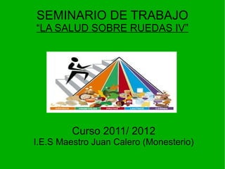 SEMINARIO DE TRABAJO
“LA SALUD SOBRE RUEDAS IV”




         Curso 2011/ 2012
I.E.S Maestro Juan Calero (Monesterio)
 