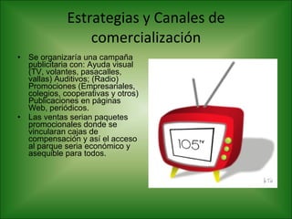 Estrategias y Canales de comercialización Se organizaría una campaña publicitaria con: Ayuda visual (TV, volantes, pasacalles, vallas) Auditivos; (Radio) Promociones (Empresariales, colegios, cooperativas y otros) Publicaciones en páginas Web, periódicos.  Las ventas serian paquetes promocionales donde se vincularan cajas de compensación y así el acceso al parque seria económico y asequible para todos.  
