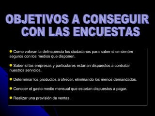 OBJETIVOS A CONSEGUIR CON LAS ENCUESTAS Como valoran la delincuencia los ciudadanos para saber si se sienten seguros con los medios que disponen. Saber si las empresas y particulares estarían dispuestos a contratar nuestros servicios. Determinar los productos a ofrecer, eliminando los menos demandados. Conocer el gasto medio mensual que estarían dispuestos a pagar. Realizar una previsión de ventas. 
