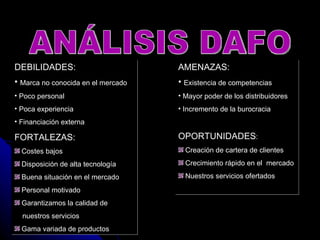 ANÁLISIS DAFO DEBILIDADES: Marca no conocida en el mercado Poco personal Poca experiencia  Financiación externa FORTALEZAS: Costes bajos Disposición de alta tecnología Buena situación en el mercado Personal motivado Garantizamos la calidad de  nuestros servicios Gama variada de productos AMENAZAS: Existencia de competencias Mayor poder de los distribuidores Incremento de la burocracia OPORTUNIDADES : Creación de cartera de clientes Crecimiento rápido en el  mercado Nuestros servicios ofertados 