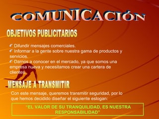 COMUNICACIÓN OBJETIVOS PUBLICITARIOS Difundir mensajes comerciales. Informar a la gente sobre nuestra gama de productos y servicios. Darnos a conocer en el mercado, ya que somos una empresa nueva y necesitamos crear una cartera de clientes. MENSAJE A TRANSMITIR Con este mensaje, queremos transmitir seguridad, por lo que hemos decidido diseñar el siguiente eslogan: “ EL VALOR DE SU TRANQUILIDAD, ES NUESTRA RESPONSABILIDAD” 