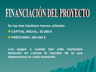 FINANCIACIÓN DEL PROYECTO En las tres hipótesis hemos utilizado: CAPITAL INICIAL: 50.000 € PRÉSTAMO: 285.000 € Los pagos a cuenta han sido realizados teniendo en cuenta la liquidez de la que disponemos en cada momento. 
