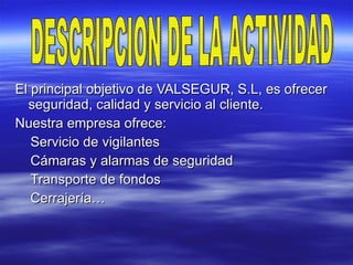 El principal objetivo de VALSEGUR, S.L, es ofrecer seguridad, calidad y servicio al cliente.  Nuestra empresa ofrece:  Servicio de vigilantes Cámaras y alarmas de seguridad Transporte de fondos  Cerrajería…  DESCRIPCION DE LA ACTIVIDAD 