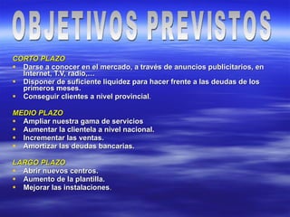 CORTO PLAZO Darse a conocer en el mercado, a través de anuncios publicitarios, en Internet, T.V, radio,… Disponer de suficiente liquidez para hacer frente a las deudas de los primeros meses. Conseguir clientes a nivel provincial . MEDIO PLAZO Ampliar nuestra gama de servicios Aumentar la clientela a nivel nacional. Incrementar las ventas. Amortizar las deudas bancarias. LARGO PLAZO Abrir nuevos centros. Aumento de la plantilla. Mejorar las instalaciones . OBJETIVOS PREVISTOS 