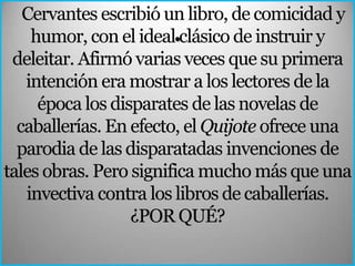 Cervantes escribió un libro, de comicidad y
    humor, con el ideal.clásico de instruir y
 deleitar. Afirmó varias veces que su primera
   intención era mostrar a los lectores de la
     época los disparates de las novelas de
  caballerías. En efecto, el Quijote ofrece una
  parodia de las disparatadas invenciones de
tales obras. Pero significa mucho más que una
   invectiva contra los libros de caballerías.
                  ¿POR QUÉ?
 