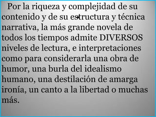 Por la riqueza y complejidad de su
                     .
contenido y de su estructura y técnica
narrativa, la más grande novela de
todos los tiempos admite DIVERSOS
niveles de lectura, e interpretaciones
como para considerarla una obra de
humor, una burla del idealismo
humano, una destilación de amarga
ironía, un canto a la libertad o muchas
más.
 