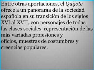 Entre otras aportaciones, el Quijote
                      .
ofrece a un panorama de la sociedad
española en su transición de los siglos
XVI al XVII, con personajes de todas
las clases sociales, representación de las
más variadas profesiones y
oficios, muestras de costumbres y
creencias populares.
 