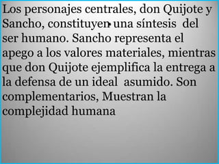 Los personajes centrales, don Quijote y
                    .
Sancho, constituyen una síntesis del
ser humano. Sancho representa el
apego a los valores materiales, mientras
que don Quijote ejemplifica la entrega a
la defensa de un ideal asumido. Son
complementarios, Muestran la
complejidad humana
 