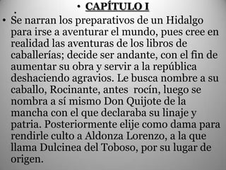 .             • CAPÍTULO I
• Se narran los preparativos de un Hidalgo
  para irse a aventurar el mundo, pues cree en
  realidad las aventuras de los libros de
  caballerías; decide ser andante, con el fin de
  aumentar su obra y servir a la república
  deshaciendo agravios. Le busca nombre a su
  caballo, Rocinante, antes rocín, luego se
  nombra a sí mismo Don Quijote de la
  mancha con el que declaraba su linaje y
  patria. Posteriormente elije como dama para
  rendirle culto a Aldonza Lorenzo, a la que
  llama Dulcinea del Toboso, por su lugar de
  origen.
 