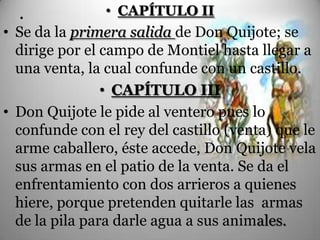 .             • CAPÍTULO II
• Se da la primera salida de Don Quijote; se
  dirige por el campo de Montiel hasta llegar a
  una venta, la cual confunde con un castillo.
                • CAPÍTULO III
• Don Quijote le pide al ventero pues lo
  confunde con el rey del castillo (venta) que le
  arme caballero, éste accede, Don Quijote vela
  sus armas en el patio de la venta. Se da el
  enfrentamiento con dos arrieros a quienes
  hiere, porque pretenden quitarle las armas
  de la pila para darle agua a sus animales.
 