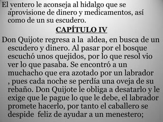 El .
   ventero le aconseja al hidalgo que se
  aprovisione de dinero y medicamentos, así
  como de un su escudero.
                 CAPÍTULO IV
Don Quijote regresa a la aldea, en busca de un
 escudero y dinero. Al pasar por el bosque
 escuchó unos quejidos, por lo que resol vio
 ver lo que pasaba. Se encontró a un
 muchacho que era azotado por un labrador
 , pues cada noche se perdía una oveja de su
 rebaño. Don Quijote le obliga a desatarlo y le
 exige que le pague lo que le debe, el labrador
 promete hacerlo, por tanto el caballero se
 despide feliz de ayudar a un menestero;
 