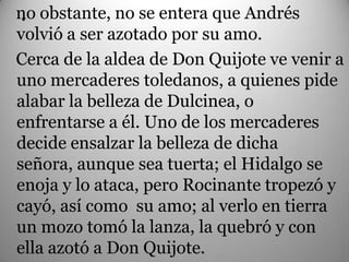no obstante, no se entera que Andrés
 .
volvió a ser azotado por su amo.
Cerca de la aldea de Don Quijote ve venir a
uno mercaderes toledanos, a quienes pide
alabar la belleza de Dulcinea, o
enfrentarse a él. Uno de los mercaderes
decide ensalzar la belleza de dicha
señora, aunque sea tuerta; el Hidalgo se
enoja y lo ataca, pero Rocinante tropezó y
cayó, así como su amo; al verlo en tierra
un mozo tomó la lanza, la quebró y con
ella azotó a Don Quijote.
 
