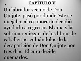 .          CAPÍTULO V
Un labrador vecino de Don
Quijote, pasó por donde éste se
quejaba; al reconocerlo decidió
ayudarlo a regresar. El ama y la
sobrina reniegan de los libros de
caballerías, culpándolos de la
desaparición de Don Quijote por
tres días. El cura decide
quemarlos.
 