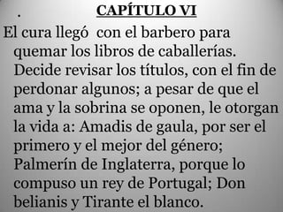 .           CAPÍTULO VI
El cura llegó con el barbero para
 quemar los libros de caballerías.
 Decide revisar los títulos, con el fin de
 perdonar algunos; a pesar de que el
 ama y la sobrina se oponen, le otorgan
 la vida a: Amadis de gaula, por ser el
 primero y el mejor del género;
 Palmerín de Inglaterra, porque lo
 compuso un rey de Portugal; Don
 belianis y Tirante el blanco.
 