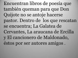 Encuentran libros de poesía que
 .
también queman para que Don
Quijote no se antoje hacerse
pastor. Dentro de los que rescatan
se encuentra; La Galatea de
Cervantes, La araucana de Ercilla
y El cancionero de Maldonado,
éstos por ser autores amigos .
 