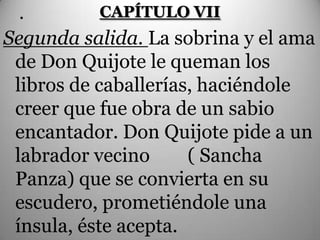 .        CAPÍTULO VII
Segunda salida. La sobrina y el ama
 de Don Quijote le queman los
 libros de caballerías, haciéndole
 creer que fue obra de un sabio
 encantador. Don Quijote pide a un
 labrador vecino      ( Sancha
 Panza) que se convierta en su
 escudero, prometiéndole una
 ínsula, éste acepta.
 