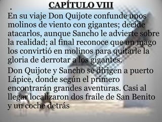 .            CAPÍTULO VIII
En su viaje Don Quijote confunde unos
molinos de viento con gigantes; decide
atacarlos, aunque Sancho le advierte sobre
la realidad; al final reconoce que un mago
los convirtió en molinos para quitarle la
gloria de derrotar a los gigantes.
Don Quijote y Sancho se dirigen a puerto
Lápice, donde según el primero
encontrarán grandes aventuras. Casi al
llegar localizaron dos fraile de San Benito
y un coche detrás
 