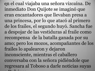 en el cual viajaba una señora vizcaína. De
 .
inmediato Don Quijote se imaginó que
eran encantadores que llevaban presa a
una princesa, por lo que atacó al primero
de los frailes, el segundo huyó. Sancha fue
a despojar de las vestiduras al fraile como
recompensa de la batalla ganada por su
amo; pero los mozos, acompañantes de los
frailes lo apalearon y dejaron
inconsciente, mientras el caballero
conversaba con la señora pidiéndole que
regresara al Toboso a darle noticias suyas
 