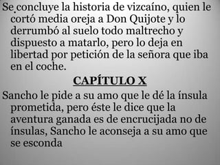 Se.concluye la historia de vizcaíno, quien le
 cortó media oreja a Don Quijote y lo
 derrumbó al suelo todo maltrecho y
 dispuesto a matarlo, pero lo deja en
 libertad por petición de la señora que iba
 en el coche.
               CAPÍTULO X
Sancho le pide a su amo que le dé la ínsula
 prometida, pero éste le dice que la
 aventura ganada es de encrucijada no de
 ínsulas, Sancho le aconseja a su amo que
 se esconda
 