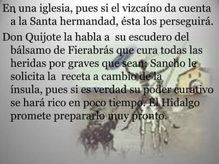 En una iglesia, pues si el vizcaíno da cuenta
  .
 a la Santa hermandad, ésta los perseguirá.
Don Quijote la habla a su escudero del
 bálsamo de Fierabrás que cura todas las
 heridas por graves que sean; Sancho le
 solicita la receta a cambio de la
 ínsula, pues si es verdad su poder curativo
 se hará rico en poco tiempo. El Hidalgo
 promete prepararlo muy pronto.
 