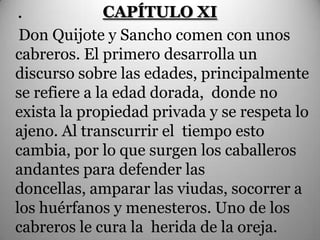 .             CAPÍTULO XI
 Don Quijote y Sancho comen con unos
cabreros. El primero desarrolla un
discurso sobre las edades, principalmente
se refiere a la edad dorada, donde no
exista la propiedad privada y se respeta lo
ajeno. Al transcurrir el tiempo esto
cambia, por lo que surgen los caballeros
andantes para defender las
doncellas, amparar las viudas, socorrer a
los huérfanos y menesteros. Uno de los
cabreros le cura la herida de la oreja.
 
