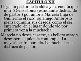 .           CAPÍTULO XII
Llega un pastor de la aldea y les cuenta que
  murió Grisóstoma (estudiante disfrazado
  de pastor ) por amor a Marcela (hija de
  Guillermo el rico) su amigo Ambrosio
  piensa cumplir sus deseos, como el ser
  enterrado en el lugar donde vio por
  primera vez a la muchacha.
Marcela no desea casarse, su belleza atrae y
  desespera a quien la contempla. La
  mayoría sufre por ella. La muchacha se
  disfraza de pastora.
 