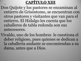 .          CAPÍTULO XIII
Don Quijote y los pastores se encaminan al
 entierro de Grisóstomo, se encuentran con
 otros pastores y visitantes que van para el
 entierro. El Hidalgo les cuenta que los
 caballeros de tabla redonda son sus
 antecesores.
Vivaldo, uno de los hombres le cuestiona el
 deber religioso, pues quienes se dedican a
 la caballería andante se encomiendan a su
 dama, antes que a Dios.
 