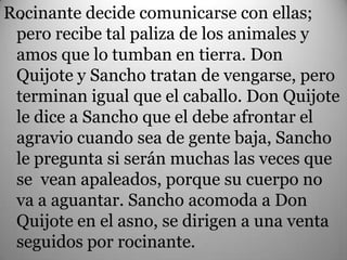 .
Rocinante decide comunicarse con ellas;
 pero recibe tal paliza de los animales y
 amos que lo tumban en tierra. Don
 Quijote y Sancho tratan de vengarse, pero
 terminan igual que el caballo. Don Quijote
 le dice a Sancho que el debe afrontar el
 agravio cuando sea de gente baja, Sancho
 le pregunta si serán muchas las veces que
 se vean apaleados, porque su cuerpo no
 va a aguantar. Sancho acomoda a Don
 Quijote en el asno, se dirigen a una venta
 seguidos por rocinante.
 