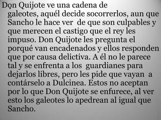 Don Quijote ve una cadena de
  .
 galeotes, aquél decide socorrerlos, aun que
 Sancho le hace ver de que son culpables y
 que merecen el castigo que el rey les
 impuso. Don Quijote les pregunta el
 porqué van encadenados y ellos responden
 que por causa delictiva. A él no le parece
 tal y se enfrenta a los guardianes para
 dejarlos libres, pero les pide que vayan a
 contárselo a Dulcinea. Estos no aceptan
 por lo que Don Quijote se enfurece, al ver
 esto los galeotes lo apedrean al igual que
 Sancho.
 