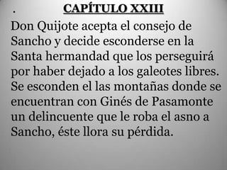.        CAPÍTULO XXIII
Don Quijote acepta el consejo de
Sancho y decide esconderse en la
Santa hermandad que los perseguirá
por haber dejado a los galeotes libres.
Se esconden el las montañas donde se
encuentran con Ginés de Pasamonte
un delincuente que le roba el asno a
Sancho, éste llora su pérdida.
 