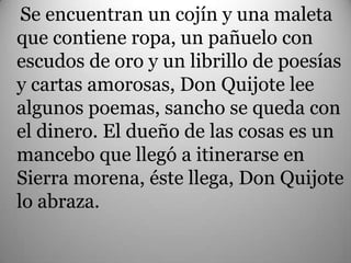 . e encuentran un cojín y una maleta
 S
que contiene ropa, un pañuelo con
escudos de oro y un librillo de poesías
y cartas amorosas, Don Quijote lee
algunos poemas, sancho se queda con
el dinero. El dueño de las cosas es un
mancebo que llegó a itinerarse en
Sierra morena, éste llega, Don Quijote
lo abraza.
 