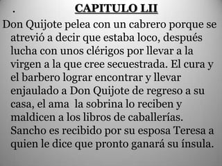 .            CAPITULO LII
Don Quijote pelea con un cabrero porque se
 atrevió a decir que estaba loco, después
 lucha con unos clérigos por llevar a la
 virgen a la que cree secuestrada. El cura y
 el barbero lograr encontrar y llevar
 enjaulado a Don Quijote de regreso a su
 casa, el ama la sobrina lo reciben y
 maldicen a los libros de caballerías.
 Sancho es recibido por su esposa Teresa a
 quien le dice que pronto ganará su ínsula.
 